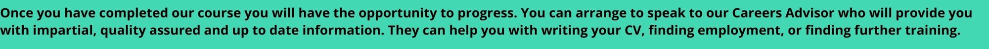 Once you have completed our course you will have the opportunity to progress. You can arrange to speak to our Careers Advisor who will provide you with impartial, quality assured and up to date information. They can help you with writing your CV, finding employment, or finding further training.